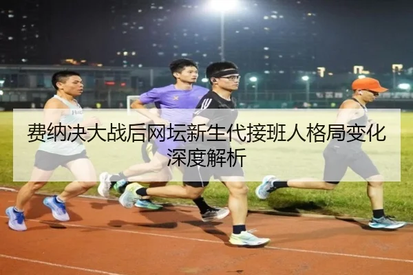 费纳决大战后网坛新生代接班人格局变化深度解析